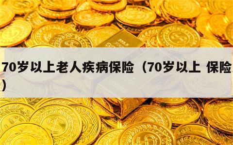 70岁以上老人疾病保险（70岁以上 保险）