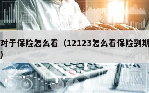 对于保险怎么看（12123怎么看保险到期）