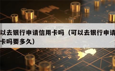可以去银行申请信用卡吗（可以去银行申请信用卡吗要多久）