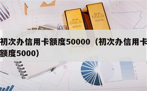 初次办信用卡额度50000（初次办信用卡额度5000）