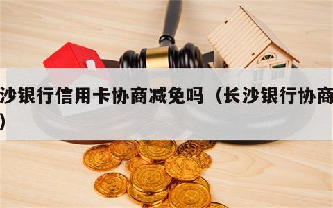 长沙银行信用卡协商减免吗（长沙银行协商还款）