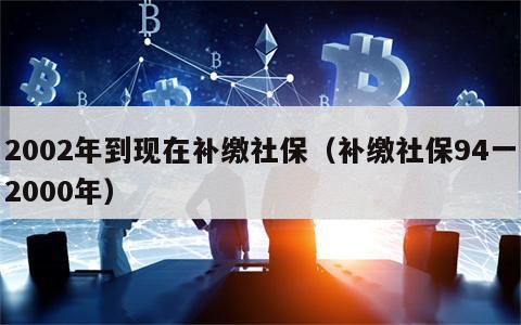2002年到现在补缴社保（补缴社保94一2000年）