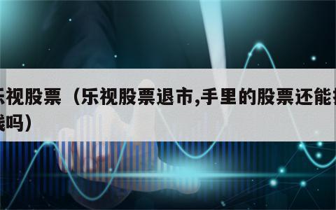 乐视股票（乐视股票退市,手里的股票还能换钱吗）