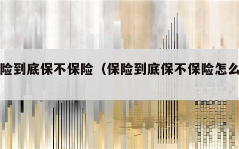 保险到底保不保险（保险到底保不保险怎么办）