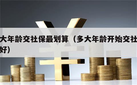 多大年龄交社保最划算（多大年龄开始交社保最好）