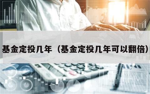 基金定投几年（基金定投几年可以翻倍）