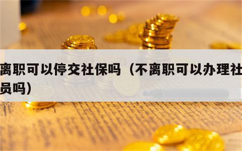 不离职可以停交社保吗（不离职可以办理社保减员吗）