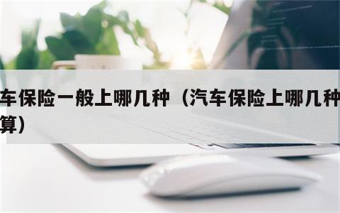 汽车保险一般上哪几种（汽车保险上哪几种最划算）