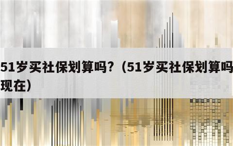 51岁买社保划算吗?（51岁买社保划算吗现在）