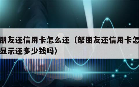 帮朋友还信用卡怎么还（帮朋友还信用卡怎么还显示还多少钱吗）