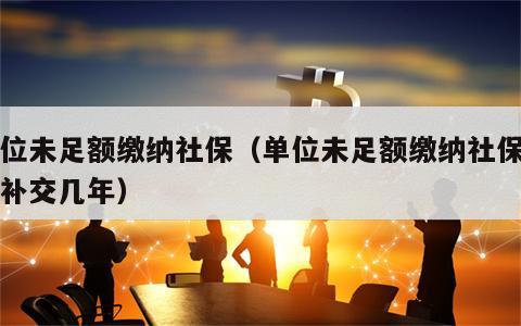 单位未足额缴纳社保（单位未足额缴纳社保可以补交几年）