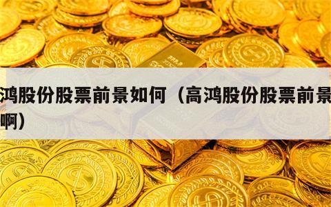 高鸿股份股票前景如何（高鸿股份股票前景如何啊）