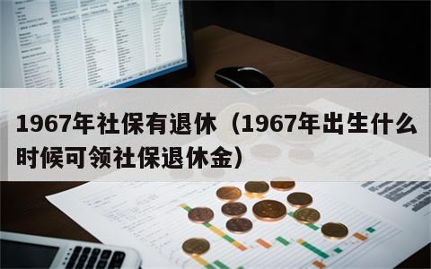 1967年社保有退休（1967年出生什么时候可领社保退休金）