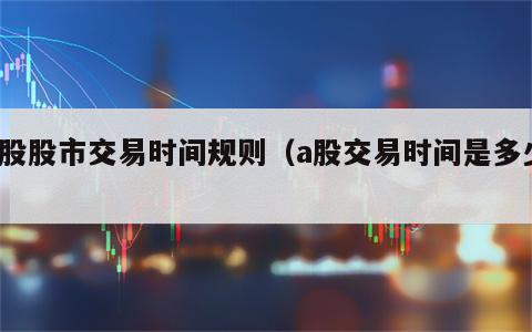 a股股市交易时间规则（a股交易时间是多少）