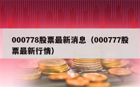 000778股票最新消息（000777股票最新行情）