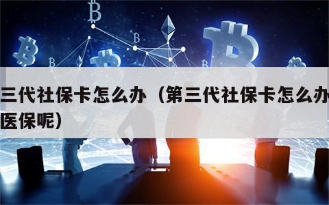 第三代社保卡怎么办（第三代社保卡怎么办职工医保呢）