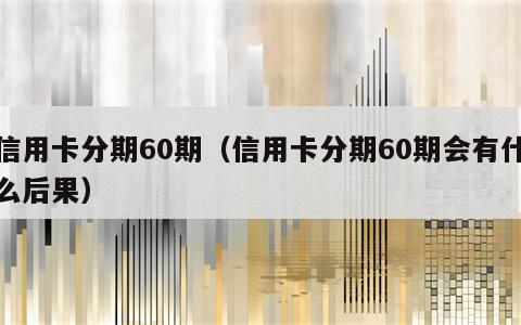 信用卡分期60期（信用卡分期60期会有什么后果）