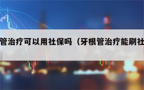 根管治疗可以用社保吗（牙根管治疗能刷社保）