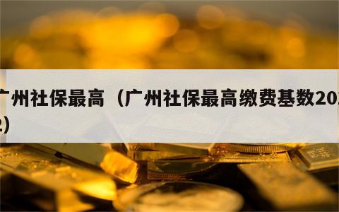 广州社保最高（广州社保最高缴费基数2022）