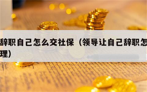 刚辞职自己怎么交社保（领导让自己辞职怎么处理）