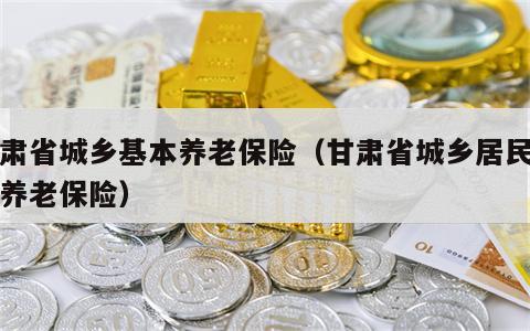 甘肃省城乡基本养老保险（甘肃省城乡居民基本养老保险）