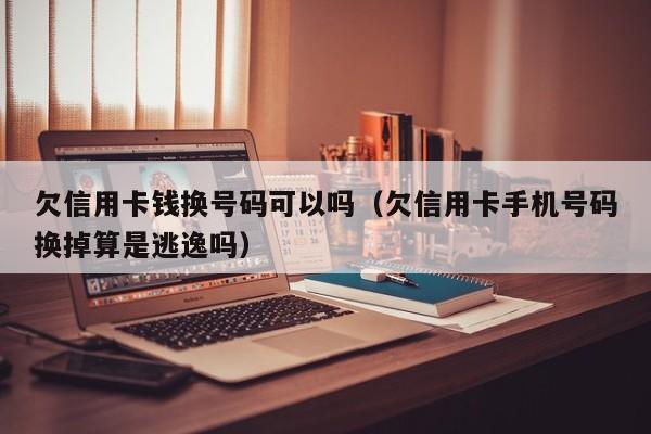 欠信用卡钱换号码可以吗（欠信用卡手机号码换掉算是逃逸吗）