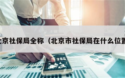 北京社保局全称（北京市社保局在什么位置）