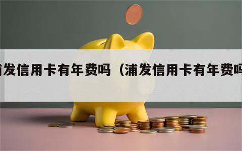 浦发信用卡有年费吗（浦发信用卡有年费吗?）