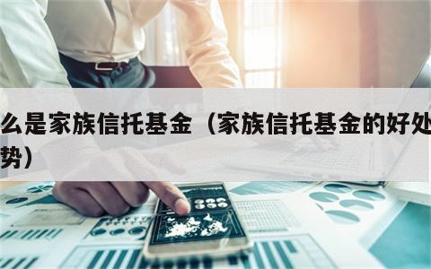 什么是家族信托基金（家族信托基金的好处和优势）