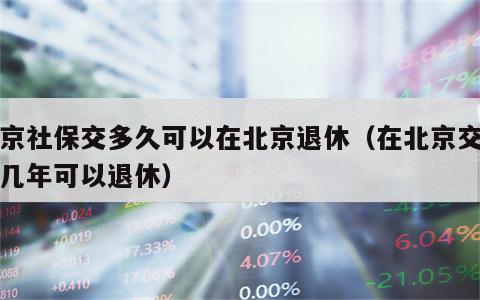 北京社保交多久可以在北京退休（在北京交社保几年可以退休）