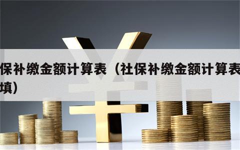 社保补缴金额计算表（社保补缴金额计算表怎么填）