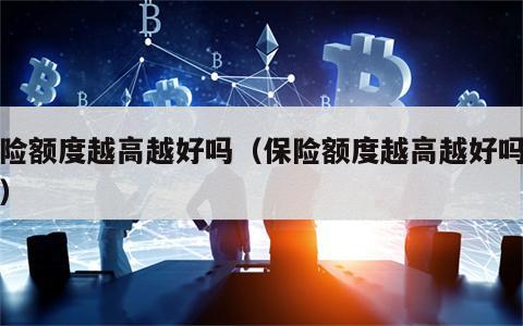 保险额度越高越好吗（保险额度越高越好吗知乎）