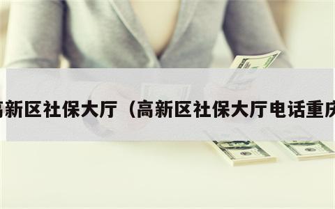 高新区社保大厅（高新区社保大厅电话重庆）