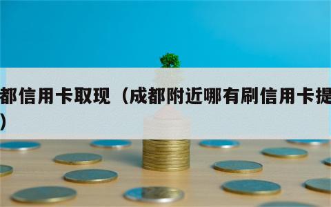 成都信用卡取现（成都附近哪有刷信用卡提现的）