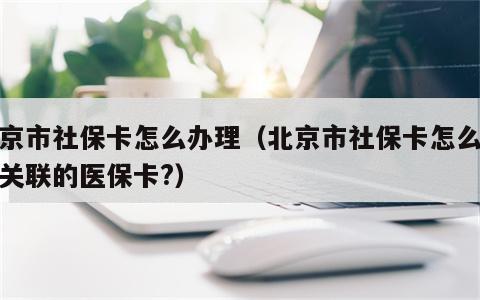 北京市社保卡怎么办理（北京市社保卡怎么办理关联的医保卡?）