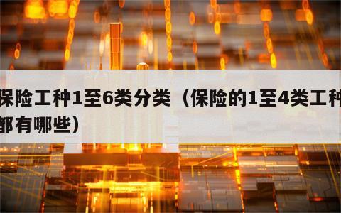 保险工种1至6类分类（保险的1至4类工种都有哪些）