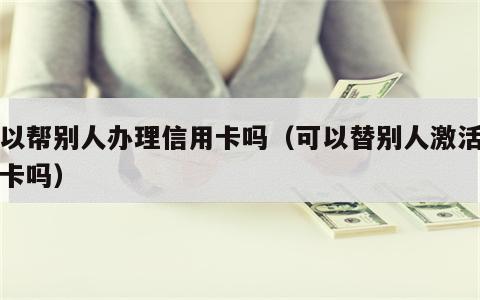 可以帮别人办理信用卡吗（可以替别人激活信用卡吗）
