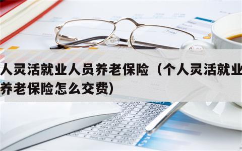 个人灵活就业人员养老保险（个人灵活就业人员养老保险怎么交费）