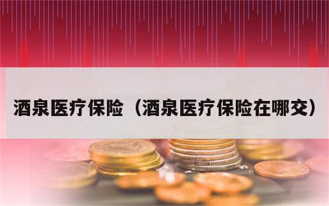 酒泉医疗保险（酒泉医疗保险在哪交）