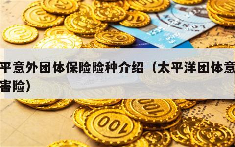 太平意外团体保险险种介绍（太平洋团体意外伤害险）