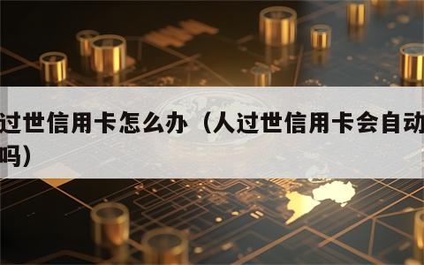 人过世信用卡怎么办（人过世信用卡会自动注销吗）