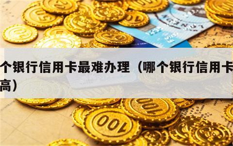 哪个银行信用卡最难办理（哪个银行信用卡额度高）