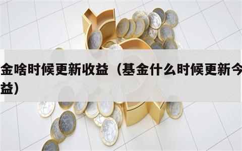 基金啥时候更新收益（基金什么时候更新今日收益）