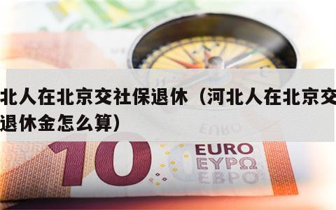 河北人在北京交社保退休（河北人在北京交社保退休金怎么算）