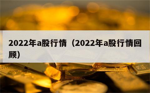 2022年a股行情（2022年a股行情回顾）