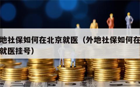外地社保如何在北京就医（外地社保如何在北京就医挂号）