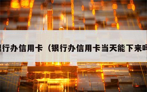 银行办信用卡（银行办信用卡当天能下来吗）