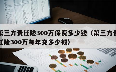 第三方责任险300万保费多少钱（第三方责任险300万每年交多少钱）