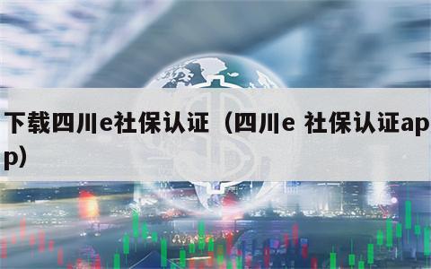 下载四川e社保认证（四川e 社保认证app）