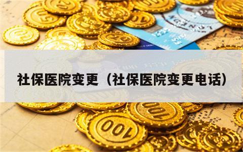 社保医院变更（社保医院变更电话）